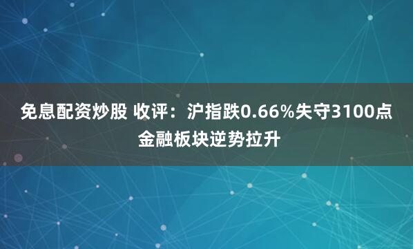 免息配资炒股 收评：沪指跌0.66%失守3100点 金融板块逆势拉升