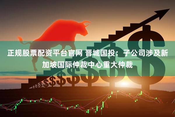 正规股票配资平台官网 晋城国投：子公司涉及新加坡国际仲裁中心重大仲裁