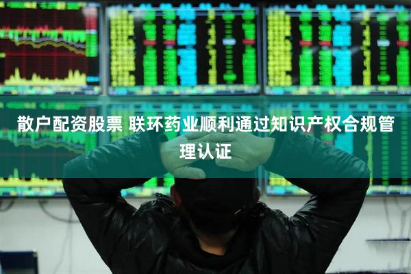 散户配资股票 联环药业顺利通过知识产权合规管理认证