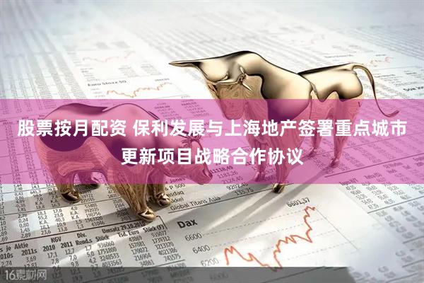 股票按月配资 保利发展与上海地产签署重点城市更新项目战略合作协议