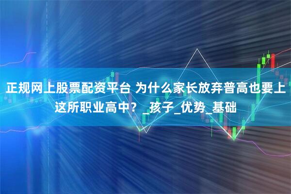 正规网上股票配资平台 为什么家长放弃普高也要上这所职业高中？_孩子_优势_基础