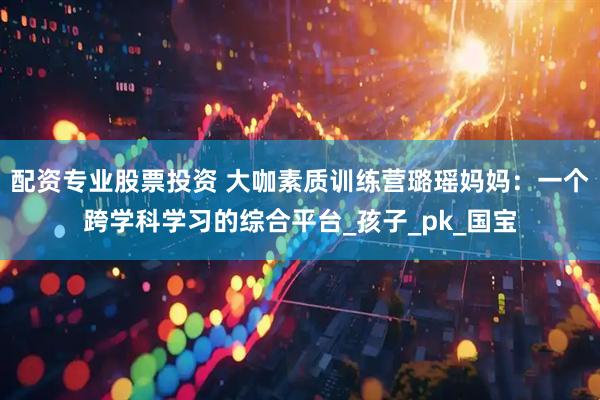 配资专业股票投资 大咖素质训练营璐瑶妈妈：一个跨学科学习的综合平台_孩子_pk_国宝