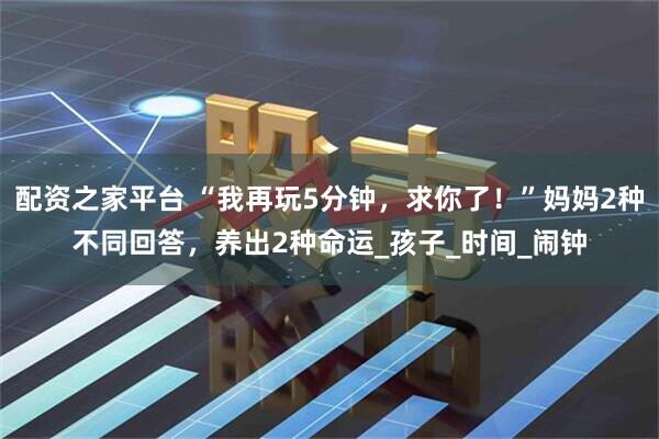 配资之家平台 “我再玩5分钟，求你了！”妈妈2种不同回答，养出2种命运_孩子_时间_闹钟