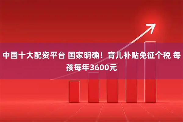 中国十大配资平台 国家明确！育儿补贴免征个税 每孩每年3600元