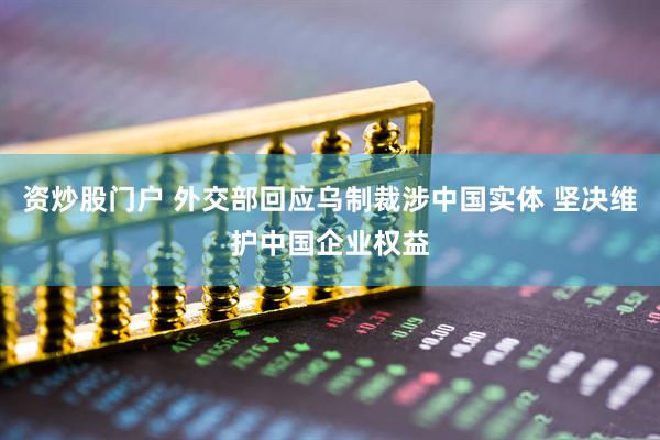 资炒股门户 外交部回应乌制裁涉中国实体 坚决维护中国企业权益