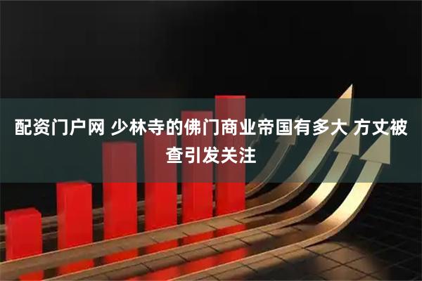 配资门户网 少林寺的佛门商业帝国有多大 方丈被查引发关注