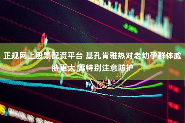 正规网上股票配资平台 基孔肯雅热对老幼孕群体威胁更大 需特别注意防护