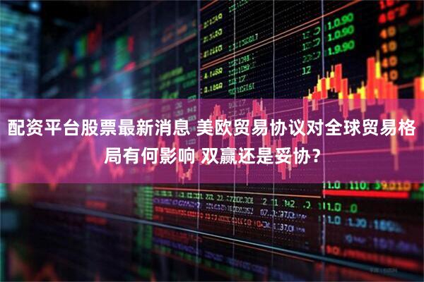 配资平台股票最新消息 美欧贸易协议对全球贸易格局有何影响 双赢还是妥协？