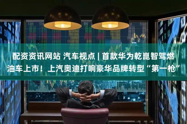 配资资讯网站 汽车视点 | 首款华为乾崑智驾燃油车上市！上汽奥迪打响豪华品牌转型“第一枪”