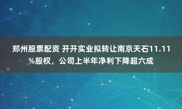 郑州股票配资 开开实业拟转让南京天石11.11%股权，公司上半年净利下降超六成