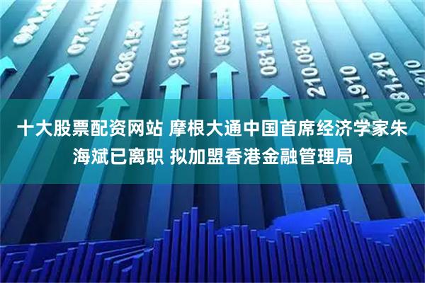 十大股票配资网站 摩根大通中国首席经济学家朱海斌已离职 拟加盟香港金融管理局