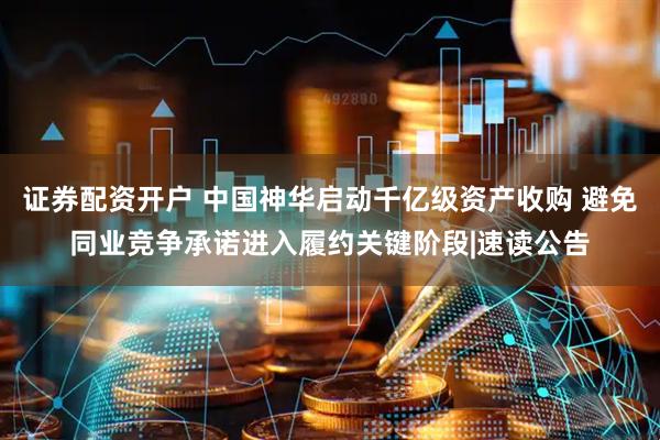 证券配资开户 中国神华启动千亿级资产收购 避免同业竞争承诺进入履约关键阶段|速读公告