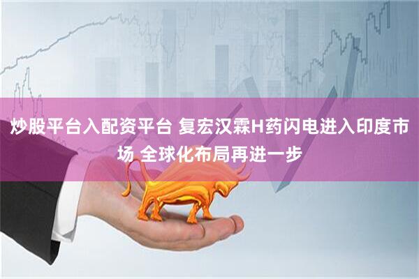 炒股平台入配资平台 复宏汉霖H药闪电进入印度市场 全球化布局再进一步