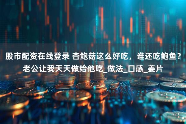 股市配资在线登录 杏鲍菇这么好吃，谁还吃鲍鱼？老公让我天天做给他吃_做法_口感_姜片