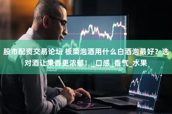 股市配资交易论坛 板栗泡酒用什么白酒泡最好？选对酒让果香更浓郁！_口感_香气_水果