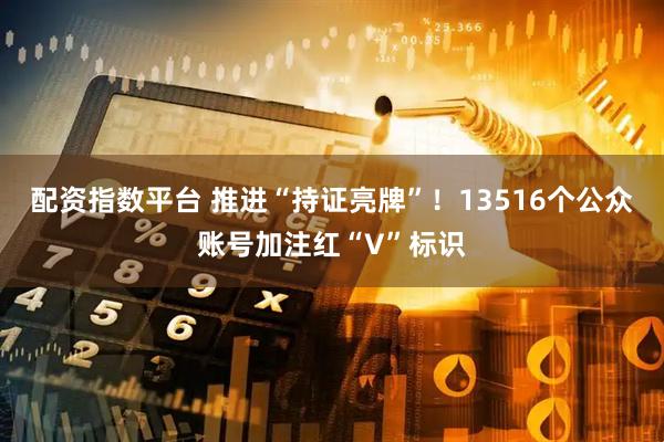 配资指数平台 推进“持证亮牌”！13516个公众账号加注红“V”标识