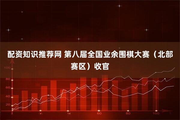配资知识推荐网 第八届全国业余围棋大赛（北部赛区）收官