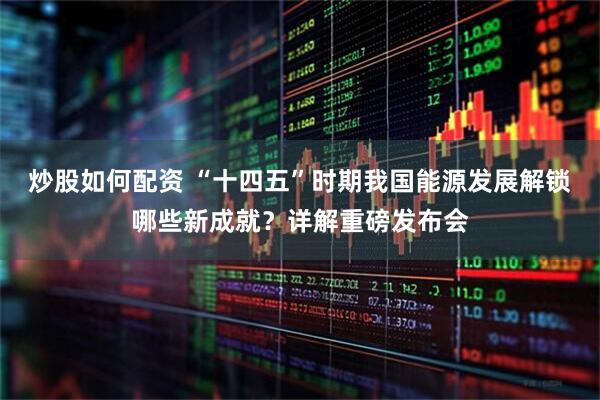 炒股如何配资 “十四五”时期我国能源发展解锁哪些新成就？详解重磅发布会