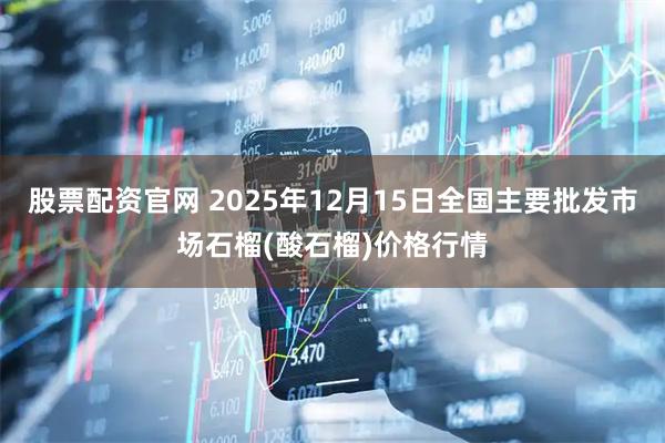 股票配资官网 2025年12月15日全国主要批发市场石榴(酸石榴)价格行情