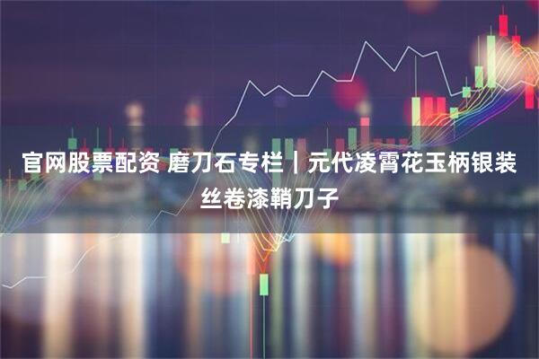 官网股票配资 磨刀石专栏｜元代凌霄花玉柄银装丝卷漆鞘刀子