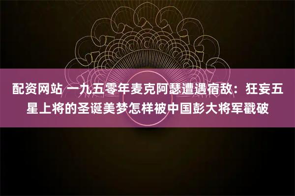 配资网站 一九五零年麦克阿瑟遭遇宿敌：狂妄五星上将的圣诞美梦怎样被中国彭大将军戳破